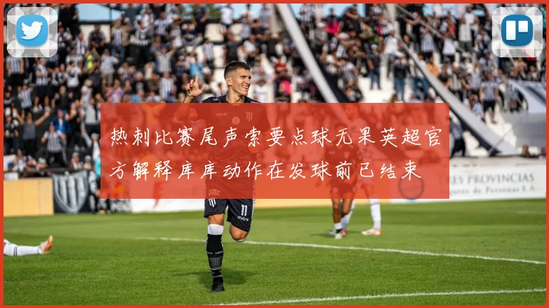 热刺比赛尾声索要点球无果英超官方解释库库动作在发球前已结束