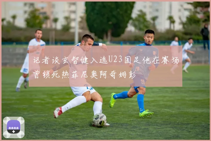 记者谈玄智健入选U23国足他在赛场曾锁死热菲尼奥阿奇姆彭